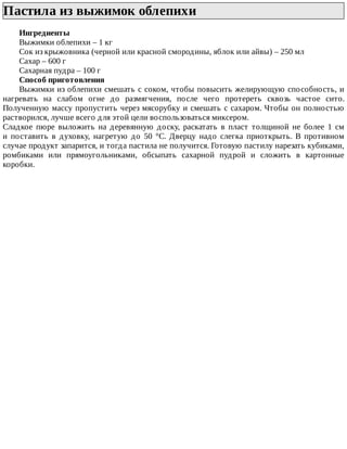 Пастила	из	выжимок	облепихи	
Ингредиенты
Выжимки	облепихи	–	1	кг
Сок	из	крыжовника	(черной	или	красной	смородины,	яблок	или	айвы)	–	250	мл
Сахар	–	600	г
Сахарная	пудра	–	100	г
Способ	приготовления
Выжимки	из	облепихи	смешать	с	соком,	чтобы	повысить	желирующую	способность,	и
нагревать	 на	 слабом	 огне	 до	 размягчения,	 после	 чего	 протереть	 сквозь	 частое	 сито.
Полученную	массу	пропустить	через	мясорубку	и	смешать	с	сахаром.	Чтобы	он	полностью
растворился,	лучше	всего	для	этой	цели	воспользоваться	миксером.
Сладкое	 пюре	 выложить	 на	 деревянную	 доску,	 раскатать	 в	 пласт	 толщиной	 не	 более	 1	 см
и	 поставить	 в	 духовку,	 нагретую	 до	 50	 °C.	 Дверцу	 надо	 слегка	 приоткрыть.	 В	 противном
случае	продукт	запарится,	и	тогда	пастила	не	получится.	Готовую	пастилу	нарезать	кубиками,
ромбиками	 или	 прямоугольниками,	 обсыпать	 сахарной	 пудрой	 и	 сложить	 в	 картонные
коробки.
 