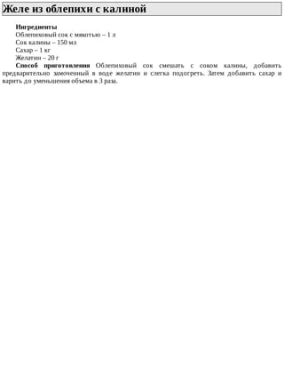 Желе	из	облепихи	с	калиной	
Ингредиенты
Облепиховый	сок	с	мякотью	–	1	л
Сок	калины	–	150	мл
Сахар	–	1	кг
Желатин	–	20	г
Способ	 приготовления	 Облепиховый	 сок	 смешать	 с	 соком	 калины,	 добавить
предварительно	 замоченный	 в	 воде	 желатин	 и	 слегка	 подогреть.	 Затем	 добавить	 сахар	 и
варить	до	уменьшения	объема	в	3	раза.
 