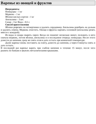 Варенье	из	овощей	и	фруктов	
Ингредиенты
Помидоры	–	1	кг
Морковь	–	1	кг
Яблоки	кислых	сортов	–	1	кг
Апельсины	–	3	шт.
Сахар	–	3	кг	Вода	–	0,5	л
Способ	приготовления
Яблоки	разрезать	на	четвертинки	и	удалить	сердцевину.	Апельсины	разобрать	на	дольки
и	удалить	семена.	Морковь	очистить.	Овощи	и	фрукты	нарезать	соломкой	(апельсины	резать
вместе	с	кожурой).
Из	воды	и	сахара	сварить	сироп.	Когда	он	покипит	несколько	минут,	положить	в	него
сначала	морковь,	потом	яблоки,	апельсины	и	в	последнюю	очередь	помидоры.	После	этого
довести	до	кипения,	сразу	же	снять	огня	и	дать	остыть	при	комнатной	температуре.
Далее	варенье	вновь	поставить	на	плиту,	довести	до	кипения,	а	через	4	минуты	снять	и
дать	остыть.
В	 последний	 раз	 варенье	 варить	 при	 слабом	 кипении	 в	 течение	 15	 минут,	 после	 чего
разлить	по	банкам	и	закатать	металлическими	крышками.
 