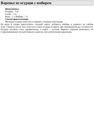 Варенье	из	огурцов	с	имбирем	
Ингредиенты
Огурцы	–	1	кг
Сахар	–	1	кг
Вода	–	1	л	Имбирь	–	5	г
Способ	приготовления
Молодые	огурцы	очистить	и	нарезать	тонкими	ломтиками.
Из	 воды	 и	 сахара	 приготовить	 сладкий	 сироп,	 добавить	 имбирь	 и	 держать	 на	 слабом
огне	1	минуту,	после	чего	опустить	в	него	огурцы	и	варить	при	помешивании	до	готовности.
Огурцы	 должны	 стать	 прозрачными,	 а	 сироп	 –	 густым.	 Варенье	 горячим	 разложить	 по
стерилизованным	теплым	банкам	и	закатать	металлическими	крышками.
 