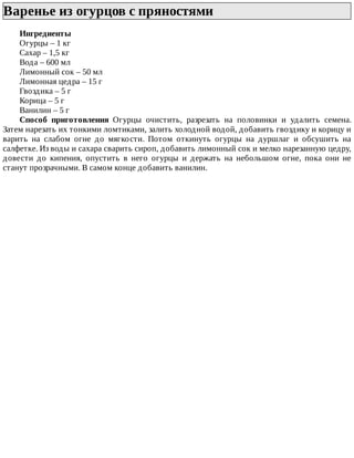 Варенье	из	огурцов	с	пряностями	
Ингредиенты
Огурцы	–	1	кг
Сахар	–	1,5	кг
Вода	–	600	мл
Лимонный	сок	–	50	мл
Лимонная	цедра	–	15	г
Гвоздика	–	5	г
Корица	–	5	г
Ванилин	–	5	г
Способ	 приготовления	 Огурцы	 очистить,	 разрезать	 на	 половинки	 и	 удалить	 семена.
Затем	нарезать	их	тонкими	ломтиками,	залить	холодной	водой,	добавить	гвоздику	и	корицу	и
варить	 на	 слабом	 огне	 до	 мягкости.	 Потом	 откинуть	 огурцы	 на	 дуршлаг	 и	 обсушить	 на
салфетке.	Из	воды	и	сахара	сварить	сироп,	добавить	лимонный	сок	и	мелко	нарезанную	цедру,
довести	 до	 кипения,	 опустить	 в	 него	 огурцы	 и	 держать	 на	 небольшом	 огне,	 пока	 они	 не
станут	прозрачными.	В	самом	конце	добавить	ванилин.
 