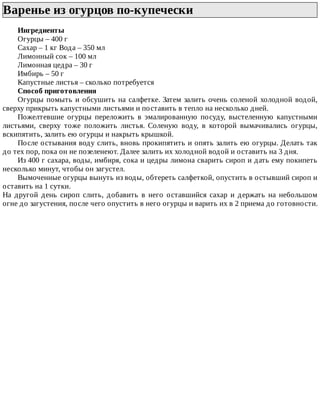 Варенье	из	огурцов	по-купечески	
Ингредиенты
Огурцы	–	400	г
Сахар	–	1	кг	Вода	–	350	мл
Лимонный	сок	–	100	мл
Лимонная	цедра	–	30	г
Имбирь	–	50	г
Капустные	листья	–	сколько	потребуется
Способ	приготовления
Огурцы	помыть	и	обсушить	на	салфетке.	Затем	залить	очень	соленой	холодной	водой,
сверху	прикрыть	капустными	листьями	и	поставить	в	тепло	на	несколько	дней.
Пожелтевшие	 огурцы	 переложить	 в	 эмалированную	 посуду,	 выстеленную	 капустными
листьями,	 сверху	 тоже	 положить	 листья.	 Соленую	 воду,	 в	 которой	 вымачивались	 огурцы,
вскипятить,	залить	ею	огурцы	и	накрыть	крышкой.
После	остывания	воду	слить,	вновь	прокипятить	и	опять	залить	ею	огурцы.	Делать	так
до	тех	пор,	пока	он	не	позеленеют.	Далее	залить	их	холодной	водой	и	оставить	на	3	дня.
Из	400	г	сахара,	воды,	имбиря,	сока	и	цедры	лимона	сварить	сироп	и	дать	ему	покипеть
несколько	минут,	чтобы	он	загустел.
Вымоченные	огурцы	вынуть	из	воды,	обтереть	салфеткой,	опустить	в	остывший	сироп	и
оставить	на	1	сутки.
На	 другой	 день	 сироп	 слить,	 добавить	 в	 него	 оставшийся	 сахар	 и	 держать	 на	 небольшом
огне	до	загустения,	после	чего	опустить	в	него	огурцы	и	варить	их	в	2	приема	до	готовности.
 