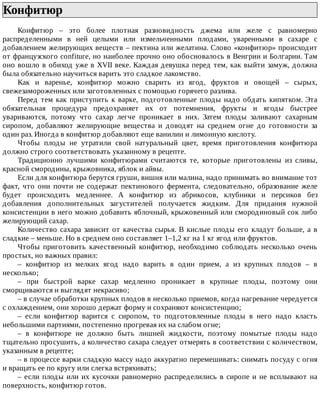 Конфитюр	
Конфитюр	 –	 это	 более	 плотная	 разновидность	 джема	 или	 желе	 с	 равномерно
распределенными	 в	 ней	 целыми	 или	 измельченными	 плодами,	 уваренными	 в	 сахаре	 с
добавлением	желирующих	веществ	–	пектина	или	желатина.	Слово	«конфитюр»	происходит
от	французского	confiture,	но	наиболее	прочно	оно	обосновалось	в	Венгрии	и	Болгарии.	Там
оно	вошло	в	обиход	уже	в	XVII	веке.	Каждая	девушка	перед	тем,	как	выйти	замуж,	должна
была	обязательно	научиться	варить	это	сладкое	лакомство.
Как	 и	 варенье,	 конфитюр	 можно	 сварить	 из	 ягод,	 фруктов	 и	 овощей	 –	 сырых,
свежезамороженных	или	заготовленных	с	помощью	горячего	разлива.
Перед	тем	как	приступить	к	варке,	подготовленные	плоды	надо	обдать	кипятком.	Эта
обязательная	 процедура	 предохраняет	 их	 от	 потемнения,	 фрукты	 и	 ягоды	 быстрее
увариваются,	 потому	 что	 сахар	 легче	 проникает	 в	 них.	 Затем	 плоды	 заливают	 сахарным
сиропом,	 добавляют	 желирующие	 вещества	 и	 доводят	 на	 среднем	 огне	 до	 готовности	 за
один	раз.	Иногда	в	конфитюр	добавляют	еще	ванилин	и	лимонную	кислоту.
Чтобы	 плоды	 не	 утратили	 свой	 натуральный	 цвет,	 время	 приготовления	 конфитюра
должно	строго	соответствовать	указанному	в	рецепте.
Традиционно	 лучшими	 конфитюрами	 считаются	 те,	 которые	 приготовлены	 из	 сливы,
красной	смородины,	крыжовника,	яблок	и	айвы.
Если	для	конфитюра	берутся	груши,	вишня	или	малина,	надо	принимать	во	внимание	тот
факт,	 что	 они	 почти	 не	 содержат	 пектинового	 фермента,	 следовательно,	 образование	 желе
будет	 происходить	 медленнее.	 А	 конфитюр	 из	 абрикосов,	 клубники	 и	 персиков	 без
добавления	 дополнительных	 загустителей	 получается	 жидким.	 Для	 придания	 нужной
консистенции	в	него	можно	добавить	яблочный,	крыжовенный	или	смородиновый	сок	либо
желирующий	сахар.
Количество	сахара	зависит	от	качества	сырья.	В	кислые	плоды	его	кладут	больше,	а	в
сладкие	–	меньше.	Но	в	среднем	оно	составляет	1–1,2	кг	на	1	кг	ягод	или	фруктов.
Чтобы	 приготовить	 качественный	 конфитюр,	 необходимо	 соблюдать	 несколько	 очень
простых,	но	важных	правил:
–	 конфитюр	 из	 мелких	 ягод	 надо	 варить	 в	 один	 прием,	 а	 из	 крупных	 плодов	 –	 в
несколько;
–	 при	 быстрой	 варке	 сахар	 медленно	 проникает	 в	 крупные	 плоды,	 поэтому	 они
сморщиваются	и	выглядят	некрасиво;
–	в	случае	обработки	крупных	плодов	в	несколько	приемов,	когда	нагревание	чередуется
с	охлаждением,	они	хорошо	держат	форму	и	сохраняют	консистенцию;
–	 если	 конфитюр	 варится	 с	 сиропом,	 то	 подготовленные	 плоды	 в	 него	 надо	 класть
небольшими	партиями,	постепенно	прогревая	их	на	слабом	огне;
–	 в	 конфитюре	 не	 должно	 быть	 лишней	 жидкости,	 поэтому	 помытые	 плоды	 надо
тщательно	просушить,	а	количество	сахара	следует	отмерять	в	соответствии	с	количеством,
указанным	в	рецепте;
–	в	процессе	варки	сладкую	массу	надо	аккуратно	перемешивать:	снимать	посуду	с	огня
и	вращать	ее	по	кругу	или	слегка	встряхивать;
–	если	плоды	или	их	кусочки	равномерно	распределились	в	сиропе	и	не	всплывают	на
поверхность,	конфитюр	готов.
 