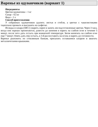 Варенье	из	одуванчиков	(вариант	1)	
Ингредиенты
Цветки	одуванчика	–	1	кг
Сахар	–	0,5	кг
Вода	–	1	л
Способ	приготовления
У	 собранных	 одуванчиков	 удалить	 листья	 и	 стебли,	 а	 цветки	 с	 чашелистиками
тщательно	промыть	и	высушить	на	салфетке.
Из	воды	и	сахара	(500	г)	сварить	сироп	и	залить	им	подготовленные	цветки.	Через	3	часа,
когда	 они	 хорошо	 пропитаются,	 довести	 до	 кипения	 и	 варить	 на	 слабом	 огне	 в	 течение	 5
минут,	после	чего	дать	остыть	при	комнатной	температуре.	Затем	кипятить	на	слабом	огне
еще	7	минут.	Опять	дать	ему	остыть,	в	3-й	раз	поставить	на	огонь	и	варить	до	готовности.
Варенье	 разложить	 по	 стеклянным	 банкам,	 присыпать	 оставшимся	 сахаром	 и	 закатать
металлическими	крышками.
 
