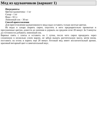Мед	из	одуванчиков	(вариант	1)	
Ингредиенты
Цветки	одуванчика	–	1	кг
Сахар	–	1	кг
Вода	–	0,5	л
Лимонный	сок	–	30	мл
Способ	приготовления
Для	приготовления	одуванчикового	меда	надо	оставить	только	желтые	цветки.
Из	 воды	 и	 сахара	 сварить	 сироп,	 опустить	 в	 него	 предварительно	 промытые	 и
просушенные	цветки,	довести	до	кипения	и	держать	на	среднем	огне	20	минут.	За	3	минуты
до	готовности	добавить	лимонный	сок.
Варенье	 снять	 с	 плиты	 и	 оставить	 на	 1	 сутки,	 после	 чего	 сироп	 процедить	 через
сложенную	 в	 несколько	 слоев	 марлю,	 не	 забыв	 выжать	 растительную	 массу,	 затем	 вновь
поставить	 на	 огонь	 и	 варить	 еще	 20	 минут.	 Готовый	 мед	 имеет	 восхитительный	 аромат,
красивый	янтарный	цвет	и	замечательный	вкус.
 