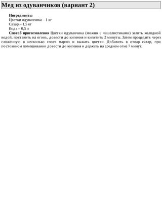 Мед	из	одуванчиков	(вариант	2)	
Ингредиенты
Цветки	одуванчика	–	1	кг
Сахар	–	1,5	кг
Вода	–	0,5	л
Способ	приготовления	Цветки	одуванчика	(можно	с	чашелистиками)	залить	холодной
водой,	поставить	на	огонь,	довести	до	кипения	и	кипятить	2	минуты.	Затем	процедить	через
сложенную	 в	 несколько	 слоев	 марлю	 и	 выжать	 цветки.	 Добавить	 в	 отвар	 сахар,	 при
постоянном	помешивании	довести	до	кипения	и	держать	на	среднем	огне	7	минут.
 