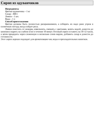 Сироп	из	одуванчиков	
Ингредиенты
Цветки	одуванчика	–	1	кг
Сахар	–	800	г
Лимон	–	1	шт.
Вода	–	1	л
Способ	приготовления
Цветки	 должны	 быть	 полностью	 раскрывшимися,	 а	 собирать	 их	 надо	 рано	 утром	 в
солнечную	погоду,	когда	сойдет	роса.
Лимон	очистить	от	кожуры,	измельчить,	смешать	с	цветками,	залить	водой,	довести	до
кипения	и	варить	на	слабом	огне	в	течение	10	минут.	Готовый	сироп	оставить	на	10–12	часов,
а	затем	процедить	через	сложенную	в	несколько	слоев	марлю,	добавить	сахар	и	довести	до
готовности.
Этот	сироп	хорошо	подходит	для	ароматизации	чая,	воды	и	прохладительных	напитков.
 