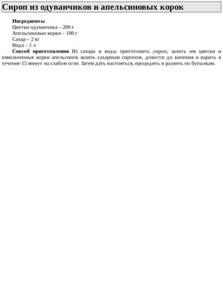 Сироп	из	одуванчиков	и	апельсиновых	корок	
Ингредиенты
Цветки	одуванчика	–	200	г
Апельсиновые	корки	–	100	г
Сахар	–	2	кг
Вода	–	1	л
Способ	 приготовления	 Из	 сахара	 и	 воды	 приготовить	 сироп,	 залить	 им	 цветки	 и
измельченные	 корки	 апельсинов	 залить	 сахарным	 сиропом,	 довести	 до	 кипения	 и	 варить	 в
течение	15	минут	на	слабом	огне.	Затем	дать	настояться,	процедить	и	разлить	по	бутылкам.
 