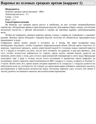 Варенье	из	зеленых	грецких	орехов	(варрант	1)	
Ингредиенты
Зеленые	грецкие	орехи	(мелкие)	–	800	г
Лимонная	кислота	–	5	г
Сахар	–	1,3	кг
Вода	–	2	л
Способ	приготовления
На	 Кавказе,	 где	 грецкие	 орехи	 растут	 в	 изобилии,	 из	 них	 готовят	 непревзойденное
лакомство,	обладающее	ярким	и	оригинальным	вкусом.	Для	варенья	берут	плоды,	достигшие
молочной	 спелости,	 с	 мягкой	 оболочкой	 и	 такими	 же	 мягкими	 ядрами,	 напоминающими
желе.
Чтобы	не	повредить	нежную	корочку	орехов,	плоды	с	дерева	не	стряхивают,	а	срывают
руками.	Зеленые	орехи	обладают	горьким	вкусом,	поэтому	их	обязательно	предварительно
вымачивают	в	воде.
Собранные	 орехи	 залить	 водой	 и	 оставить	 на	 1	 месяц.	 По	 мере	 испарения	 воду
необходимо	подливать,	чтобы	сохранять	первоначальный	объем.	Потом	орехи	очистить	от
корочки,	тщательно	промыть,	залить	известковой	водой	(1	столовая	ложка	гашеной	извести
на	1	л	воды)	и	оставить	на	ночь,	после	чего	откинуть	на	дуршлаг	и	еще	раз	промыть.	Для
того	 чтобы	 полностью	 избавиться	 от	 горечи,	 орехи	 залить	 свежей	 водой,	 довести	 до
кипения,	затем	снять	с	огня,	дать	остыть	при	комнатной	температуре	и	слить	воду.	Процедуру
повторить	 еще	 2	 раза	 и	 только	 после	 этого	 остывшие	 и	 промытые	 орехи	 разрезать	 на
половинки,	залить	сиропом,	приготовленным	из	300	г	сахара	и	1	л	воды,	и	варить	в	течение	2–
3	часов.	Затем	слить	его,	орехи	залить	вторым	сиропом	(1	кг	сахара	на	1	л	воды)	и	довести	на
небольшом	огне	до	готовности.	За	5	минут	до	окончания	варки	добавить	лимонную	кислоту,
растворенную	 в	 небольшом	 количестве	 воды.	 Готовому	 варенью	 дать	 остыть	 (не	 менее	 2
часов),	разлить	по	банкам	и	закатать	металлическими	крышками.
 