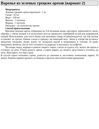 Варенье	из	зеленых	грецких	орехов	(вариант	2)	
Ингредиенты
Зеленые	грецкие	орехи	(крупные)	–	1	кг
Сахар	–	0,5	кг
Вода	–	150	мл
Ваниль	–	1	палочка
Корица	–	1	кусочек
Гвоздика	–	по	количеству	орехов
Способ	приготовления
Крупные	зеленые	орехи,	собранные	во	2-й	половине	июня,	протереть	тряпочкой	от	пыли,
обрезать	с	обоих	концов	и	в	нескольких	местах	проколоть	серебряной	иглой	или	деревянной
спицей.	Использовать	для	этого	вилку	или	железную	спицу	не	рекомендуется,	так	как	железо
оставляет	на	орехах	темные	следы	и	придает	им	вяжущий	вкус.	Затем	в	отверстия	вставить
звездочки	 гвоздики.	 Далее	 залить	 их	 холодной	 водой	 и	 вымачивать	 в	 течение	 10	 дней,
ежедневно	меняя	ее,	после	чего	откинуть	на	дуршлаг	и	высушить	на	салфетке.
Из	сахара,	воды,	корицы	и	ванили	сварить	сироп,	слегка	остудить	его,	залить	им	орехи	и
оставить	на	ночь.	Утром	вынуть	орехи,	а	сироп	варить	до	легкого	загустения	и	оставить	на
ночь.	Повторить	это	еще	2	раза.
В	 густой	 сироп	 положить	 орехи,	 довести	 до	 кипения	 и,	 постоянно	 помешивая,	 варить	 10
минут.	Горячее	варенье	разлить	по	банкам	и	закатать	металлическими	крышками.
 