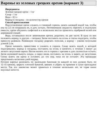 Варенье	из	зеленых	грецких	орехов	(вариант	3)	
Ингредиенты
Зеленые	грецкие	орехи	–	1	кг
Сахар	–	1	кг
Вода	–	0,5	л
Корица	и	гвоздика	–	по	количеству	орехов
Способ	приготовления
Подготовленные	орехи	сложить	в	глиняный	горшок,	залить	кипящей	водой	так,	чтобы
она	на	2,5	см	покрывала	их,	и	дать	остыть.	Потемневшую	жидкость	перелить	в	отдельную
емкость,	орехи	обсушить	салфеткой	и	в	нескольких	местах	проколоть	серебряной	иглой	или
деревянной	спицей.
Воду,	 оставшуюся	 после	 замачивания	 орехов,	 разделить	 на	 две	 части.	 В	 одну	 из	 них
положить	корицу,	в	другую	–	гвоздику.	Затем	поставить	на	огонь	и	слегка	подогреть,	чтобы
пряности	 размякли.	 Размякшую	 гвоздику	 разрезать	 пополам,	 а	 корицу	 –	 узкими	 полосками
длиной	2	см.
Орехи	 начинить	 пряностями	 и	 сложить	 в	 горшок.	 Сахар	 залить	 водой,	 в	 которой
подогревались	 корица	 и	 гвоздика,	 поставить	 на	 огонь	 и	 кипятить	 в	 течение	 5	 минут	 до
легкого	загустения	сиропа.	Потом	вылить	его	в	горшок	с	орехами	и	дать	полностью	остыть.
Затем	шумовкой	вынуть	плоды,	а	сироп	вновь	поставить	на	огонь	и	варить	до	загустения.
Снова	 залить	 им	 орехи	 и	 оставить	 до	 тех	 пор,	 пока	 он	 не	 остынет.	 Эту	 процедуру
проделывать	несколько	дней	подряд.
Готовое	 варенье	 разложить	 по	 маленьким	 баночкам	 (в	 каждой	 из	 них	 должно	 быть	 по
12–15	орехов),	закрыть	плотной	бумагой,	завязать	и	убрать	на	хранение	в	сухое	прохладное
место.	 Так	 это	 лакомство	 может	 храниться	 в	 течение	 нескольких	 лет,	 не	 теряя	 своих
вкусовых	качеств.
 