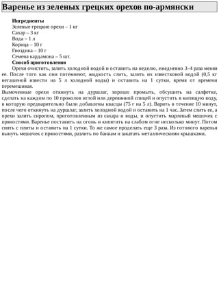 Варенье	из	зеленых	грецких	орехов	по-армянски	
Ингредиенты
Зеленые	грецкие	орехи	–	1	кг
Сахар	–	3	кг
Вода	–	1	л
Корица	–	10	г
Гвоздика	–	10	г
Семена	кардамона	–	5	шт.
Способ	приготовления
Орехи	очистить,	залить	холодной	водой	и	оставить	на	неделю,	ежедневно	3–4	раза	меняя
ее.	 После	 того	 как	 они	 потемнеют,	 жидкость	 слить,	 залить	 их	 известковой	 водой	 (0,5	 кг
негашеной	 извести	 на	 5	 л	 холодной	 воды)	 и	 оставить	 на	 1	 сутки,	 время	 от	 времени
перемешивая.
Вымоченные	 орехи	 откинуть	 на	 дуршлаг,	 хорошо	 промыть,	 обсушить	 на	 салфетке,
сделать	на	каждом	по	10	проколов	иглой	или	деревянной	спицей	и	опустить	в	кипящую	воду,
в	которую	предварительно	были	добавлены	квасцы	(75	г	на	5	л).	Варить	в	течение	10	минут,
после	чего	откинуть	на	дуршлаг,	залить	холодной	водой	и	оставить	на	1	час.	Затем	слить	ее,	а
орехи	залить	сиропом,	приготовленным	из	сахара	и	воды,	и	опустить	марлевый	мешочек	с
пряностями.	Варенье	поставить	на	огонь	и	кипятить	на	слабом	огне	несколько	минут.	Потом
снять	с	плиты	и	оставить	на	1	сутки.	То	же	самое	проделать	еще	3	раза.	Из	готового	варенья
вынуть	мешочек	с	пряностями,	разлить	по	банкам	и	закатать	металлическими	крышками.
 