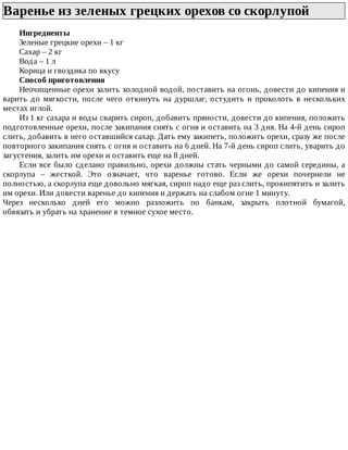 Варенье	из	зеленых	грецких	орехов	со	скорлупой	
Ингредиенты
Зеленые	грецкие	орехи	–	1	кг
Сахар	–	2	кг
Вода	–	1	л
Корица	и	гвоздика	по	вкусу
Способ	приготовления
Неочищенные	орехи	залить	холодной	водой,	поставить	на	огонь,	довести	до	кипения	и
варить	до	мягкости,	после	чего	откинуть	на	дуршлаг,	остудить	и	проколоть	в	нескольких
местах	иглой.
Из	1	кг	сахара	и	воды	сварить	сироп,	добавить	пряности,	довести	до	кипения,	положить
подготовленные	орехи,	после	закипания	снять	с	огня	и	оставить	на	3	дня.	На	4-й	день	сироп
слить,	добавить	в	него	оставшийся	сахар.	Дать	ему	закипеть,	положить	орехи,	сразу	же	после
повторного	закипания	снять	с	огня	и	оставить	на	6	дней.	На	7-й	день	сироп	слить,	уварить	до
загустения,	залить	им	орехи	и	оставить	еще	на	8	дней.
Если	все	было	сделано	правильно,	орехи	должны	стать	черными	до	самой	середины,	а
скорлупа	 –	 жесткой.	 Это	 означает,	 что	 варенье	 готово.	 Если	 же	 орехи	 почернели	 не
полностью,	а	скорлупа	еще	довольно	мягкая,	сироп	надо	еще	раз	слить,	прокипятить	и	залить
им	орехи.	Или	довести	варенье	до	кипения	и	держать	на	слабом	огне	1	минуту.
Через	 несколько	 дней	 его	 можно	 разложить	 по	 банкам,	 закрыть	 плотной	 бумагой,
обвязать	и	убрать	на	хранение	в	темное	сухое	место.
 
