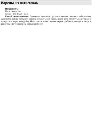 Варенье	из	патиссонов	
Ингредиенты
Патиссоны	–	1	кг
Сахар	–	1	кг	Вода	–	0,5	л
Способ	 приготовления	 Патиссоны	 очистить,	 удалить	 семена,	 нарезать	 небольшими
кусочками,	залить	холодной	водой	и	оставить	на	5	часов,	после	чего	откинуть	на	дуршлаг	и
пропустить	 через	 мясорубку.	 Из	 сахара	 и	 воды	 сварить	 сироп,	 добавить	 овощное	 пюре	 и
довести	до	готовности	на	небольшом	огне.
 