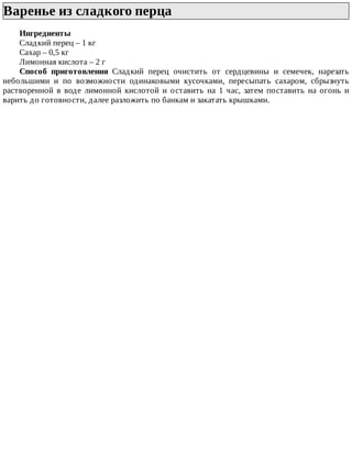 Варенье	из	сладкого	перца	
Ингредиенты
Сладкий	перец	–	1	кг
Сахар	–	0,5	кг
Лимонная	кислота	–	2	г
Способ	 приготовления	 Сладкий	 перец	 очистить	 от	 сердцевины	 и	 семечек,	 нарезать
небольшими	 и	 по	 возможности	 одинаковыми	 кусочками,	 пересыпать	 сахаром,	 сбрызнуть
растворенной	 в	 воде	 лимонной	 кислотой	 и	 оставить	 на	 1	 час,	 затем	 поставить	 на	 огонь	 и
варить	до	готовности,	далее	разложить	по	банкам	и	закатать	крышками.
 