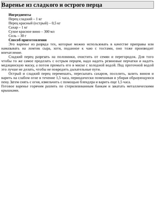 Варенье	из	сладкого	и	острого	перца	
Ингредиенты
Перец	сладкий	–	1	кг
Перец	красный	(острый)	–	0,5	кг
Сахар	–	1	кг
Сухое	красное	вино	–	300	мл
Соль	–	30	г
Способ	приготовления
Это	 варенье	 из	 разряда	 тех,	 которые	 можно	 использовать	 в	 качестве	 приправы	 или
намазывать	 на	 ломтик	 сыра,	 хотя,	 поданное	 к	 чаю	 с	 тостами,	 оно	 тоже	 производит
впечатление.
Сладкий	 перец	 разрезать	 на	 половинки,	 очистить	 от	 семян	 и	 перегородок.	 Для	 того
чтобы	то	же	самое	проделать	с	острым	перцем,	надо	надеть	резиновые	перчатки	и	надеть
медицинскую	маску,	а	потом	промыть	его	в	миске	с	холодной	водой.	Под	проточной	водой
это	лучше	не	делать,	чтобы	не	повредить	дыхательные	пути.
Острый	 и	 сладкий	 перец	 перемешать,	 пересыпать	 сахаром,	 посолить,	 залить	 вином	 и
варить	на	слабом	огне	в	течение	1,5	часа,	периодически	помешивая	и	убирая	образующуюся
пену.	Затем	снять	с	огня,	измельчить	с	помощью	блендера	и	варить	еще	1,5	часа.
Готовое	 варенье	 горячим	 разлить	 по	 стерилизованным	 банкам	 и	 закатать	 металлическими
крышками.
 