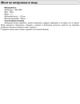 Желе	из	петрушки	и	меда	
Ингредиенты
Петрушка	–	200–300	г
Мед	–	800	г
Вода	–	1	г
Яблочный	уксус	–	125	мл
Пектин	(жидкий)	–	90	мл
Способ	приготовления
Петрушку	мелко	нарубить,	залить	кипятком,	накрыть	крышкой	и	оставить	на	15	минут.
Затем	 жидкость	 процедить,	 смешать	 с	 медом	 и	 яблочным	 уксусом,	 довести	 до	 кипения,
добавить	пектин	и	кипятить	еще	1	минуту.
С	жидкого	желе	снять	пенку	и	разлить	по	теплым	банкам.
 