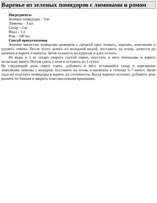 Варенье	из	зеленых	помидоров	с	лимонами	и	ромом	
Ингредиенты
Зеленые	помидоры	–	3	кг
Лимоны	–	3	шт.
Сахар	–	2	кг
Вода	–	3	л
Ром	–	100	мл
Способ	приготовления
Зеленые	 мясистые	 помидоры	 размером	 с	 грецкий	 орех	 помыть,	 нарезать	 ломтиками	 и
удалить	 семена.	 После	 этого	 залить	 их	 холодной	 водой,	 поставить	 на	 огонь,	 довести	 до
кипения	и	варить	3	минуты.	Затем	откинуть	на	дуршлаг	и	дать	остыть.
Из	 воды	 и	 1	 кг	 сахара	 сварить	 густой	 сироп,	 опустить	 в	 него	 помидоры	 и	 варить
несколько	минут.	Потом	снять	с	огня	и	оставить	на	1	сутки.
На	 следующий	 день	 сироп	 слить,	 добавить	 в	 него	 оставшийся	 сахар	 и	 нарезанные
ломтиками	 лимоны	 с	 кожурой,	 поставить	 на	 огонь	 и	 кипятить	 в	 течение	 5–7	 минут.	 Затем
туда	же	опустить	помидоры	и	варить	до	готовности.	Когда	варенье	остынет,	добавить	ром,
разлить	по	банкам	и	закрыть	пластмассовыми	крышками.
 