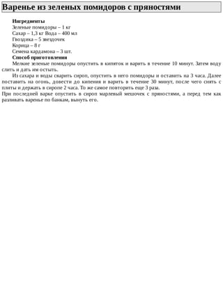Варенье	из	зеленых	помидоров	с	пряностями	
Ингредиенты
Зеленые	помидоры	–	1	кг
Сахар	–	1,3	кг	Вода	–	400	мл
Гвоздика	–	5	звездочек
Корица	–	8	г
Семена	кардамона	–	3	шт.
Способ	приготовления
Мелкие	зеленые	помидоры	опустить	в	кипяток	и	варить	в	течение	10	минут.	Затем	воду
слить	и	дать	им	остыть.
Из	сахара	и	воды	сварить	сироп,	опустить	в	него	помидоры	и	оставить	на	3	часа.	Далее
поставить	 на	 огонь,	 довести	 до	 кипения	 и	 варить	 в	 течение	 30	 минут,	 после	 чего	 снять	 с
плиты	и	держать	в	сиропе	2	часа.	То	же	самое	повторить	еще	3	раза.
При	 последней	 варке	 опустить	 в	 сироп	 марлевый	 мешочек	 с	 пряностями,	 а	 перед	 тем	 как
разливать	варенье	по	банкам,	вынуть	его.
 