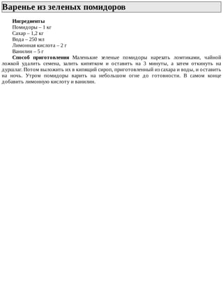 Варенье	из	зеленых	помидоров	
Ингредиенты
Помидоры	–	1	кг
Сахар	–	1,2	кг
Вода	–	250	мл
Лимонная	кислота	–	2	г
Ванилин	–	5	г
Способ	 приготовления	 Маленькие	 зеленые	 помидоры	 нарезать	 ломтиками,	 чайной
ложкой	 удалить	 семена,	 залить	 кипятком	 и	 оставить	 на	 3	 минуты,	 а	 затем	 откинуть	 на
дуршлаг.	Потом	выложить	их	в	кипящий	сироп,	приготовленный	из	сахара	и	воды,	и	оставить
на	 ночь.	 Утром	 помидоры	 варить	 на	 небольшом	 огне	 до	 готовности.	 В	 самом	 конце
добавить	лимонную	кислоту	и	ванилин.
 