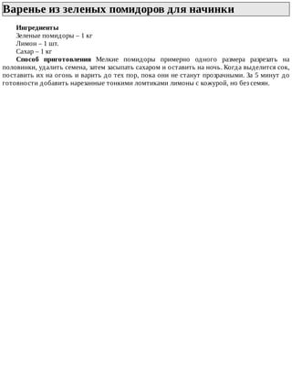 Варенье	из	зеленых	помидоров	для	начинки	
Ингредиенты
Зеленые	помидоры	–	1	кг
Лимон	–	1	шт.
Сахар	–	1	кг
Способ	 приготовления	 Мелкие	 помидоры	 примерно	 одного	 размера	 разрезать	 на
половинки,	удалить	семена,	затем	засыпать	сахаром	и	оставить	на	ночь.	Когда	выделится	сок,
поставить	их	на	огонь	и	варить	до	тех	пор,	пока	они	не	станут	прозрачными.	За	5	минут	до
готовности	добавить	нарезанные	тонкими	ломтиками	лимоны	с	кожурой,	но	без	семян.
 