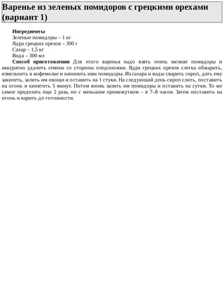 Варенье	из	зеленых	помидоров	с	грецкими	орехами
(вариант	1)	
Ингредиенты
Зеленые	помидоры	–	1	кг
Ядра	грецких	орехов	–	300	г
Сахар	–	1,5	кг
Вода	–	300	мл
Способ	 приготовления	 Для	 этого	 варенья	 надо	 взять	 очень	 мелкие	 помидоры	 и
аккуратно	 удалить	 семена	 со	 стороны	 плодоножки.	 Ядра	 грецких	 орехов	 слегка	 обжарить,
измельчить	в	кофемолке	и	начинить	ими	помидоры.	Из	сахара	и	воды	сварить	сироп,	дать	ему
закипеть,	залить	им	овощи	и	оставить	на	1	стуки.	На	следующий	день	сироп	слить,	поставить
на	огонь	и	кипятить	5	минут.	Потом	вновь	залить	им	помидоры	и	оставить	на	сутки.	То	же
самое	проделать	еще	2	раза,	но	с	меньшим	промежутком	–	в	7–8	часов.	Затем	поставить	на
огонь	и	варить	до	готовности.
 