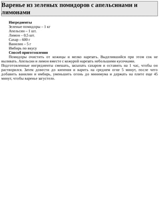 Варенье	из	зеленых	помидоров	с	апельсинами	и
лимонами	
Ингредиенты
Зеленые	помидоры	–	1	кг
Апельсин	–	1	шт.
Лимон	–	0,5	шт.
Сахар	–	600	г
Ванилин	–	5	г
Имбирь	по	вкусу
Способ	приготовления
Помидоры	 очистить	 от	 кожицы	 и	 мелко	 нарезать.	 Выделившийся	 при	 этом	 сок	 не
выливать.	Апельсин	и	лимон	вместе	с	кожурой	нарезать	небольшими	кусочками.
Подготовленные	 ингредиенты	 смешать,	 засыпать	 сахаром	 и	 оставить	 на	 1	 час,	 чтобы	 он
растворился.	 Затем	 довести	 до	 кипения	 и	 варить	 на	 среднем	 огне	 5	 минут,	 после	 чего
добавить	 ванилин	 и	 имбирь,	 уменьшить	 огонь	 до	 минимума	 и	 держать	 на	 плите	 еще	 45
минут,	чтобы	варенье	загустело.
 