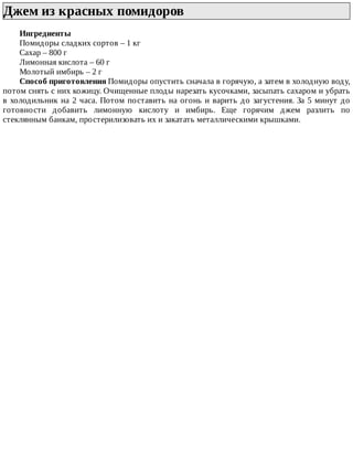 Джем	из	красных	помидоров	
Ингредиенты
Помидоры	сладких	сортов	–	1	кг
Сахар	–	800	г
Лимонная	кислота	–	60	г
Молотый	имбирь	–	2	г
Способ	приготовления	Помидоры	опустить	сначала	в	горячую,	а	затем	в	холодную	воду,
потом	снять	с	них	кожицу.	Очищенные	плоды	нарезать	кусочками,	засыпать	сахаром	и	убрать
в	холодильник	на	2	часа.	Потом	поставить	на	огонь	и	варить	до	загустения.	За	5	минут	до
готовности	 добавить	 лимонную	 кислоту	 и	 имбирь.	 Еще	 горячим	 джем	 разлить	 по
стеклянным	банкам,	простерилизовать	их	и	закатать	металлическими	крышками.
 