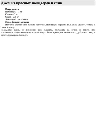 Джем	из	красных	помидоров	и	слив	
Ингредиенты
Помидоры	–	1	кг
Сливы	–	3	кг
Сахар	–	2,8	кг
Лимонный	сок	–	50	мл
Способ	приготовления
Из	очень	спелых	слив	вынуть	косточки.	Помидоры	нарезать	дольками,	удалить	семена	и
снять	кожицу.
Помидоры,	 сливы	 и	 лимонный	 сок	 смешать,	 поставить	 на	 огонь	 и	 варить	 при
постоянном	помешивании	несколько	минут.	Затем	протереть	сквозь	сито,	добавить	сахар	и
варить	примерно	45	минут.
 