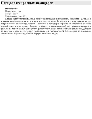 Повидло	из	красных	помидоров	
Ингредиенты
Помидоры	–	1	кг
Сахар	–	800	г
Лимонная	цедра	–	20	г
Способ	приготовления	Спелые	мясистые	помидоры	выкладывать	порциями	в	дуршлаг	и
опускать	 сначала	 в	 кипяток,	 а	 потом	 в	 холодную	 воду.	 В	 результате	 этого	 кожица	 на	 них
потрескается	и	ее	легко	будет	снять.	Очищенные	помидоры	разрезать	на	половинки	и	чайной
ложкой	 очистить	 от	 семян.	 Выложить	 мякоть	 в	 эмалированный	 таз,	 засыпать	 сахаром	 и
держать	на	минимальном	огне	до	его	растворения.	Затем	огонь	немного	увеличить,	довести
до	 кипения	 и	 варить,	 постоянно	 помешивая,	 до	 готовности.	 За	 2–3	 минуты	 до	 окончания
термической	обработки	добавить	тертую	лимонную	цедру.
 
