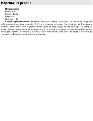 Варенье	из	ревеня	
Ингредиенты
Ревень	–	1	кг
Сахар	–	1,5	кг
Вода	–	1л
Ванилин	–	3	г
Способ	 приготовления	 Нежные	 черешки	 ревеня	 очистить	 от	 кожицы,	 нарезать
небольшими	 кусочками	 длиной	 1,5–2	 см	 и	 хорошо	 промыть.	 Опустить	 их	 на	 1	 минуту	 в
кипяток,	 затем	 слить	 его,	 а	 ревень	 снова	 промыть	 под	 струей	 холодной	 воды.	 Из	 сахара	 и
воды	сварить	сироп,	сразу	же	положить	в	него	ревень	и	держать	на	огне	несколько	минут,
затем	дать	остыть	в	течение	6–8	часов,	после	чего	вновь	поставить	на	плиту	и	довести	до
готовности.	В	самом	конце	добавить	ванилин.
 