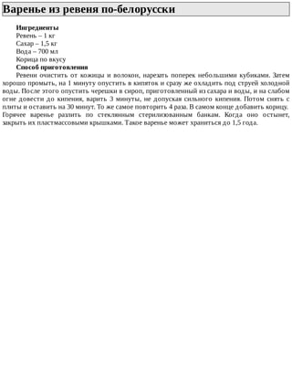 Варенье	из	ревеня	по-белорусски	
Ингредиенты
Ревень	–	1	кг
Сахар	–	1,5	кг
Вода	–	700	мл
Корица	по	вкусу
Способ	приготовления
Ревени	очистить	от	кожицы	и	волокон,	нарезать	поперек	небольшими	кубиками.	Затем
хорошо	промыть,	на	1	минуту	опустить	в	кипяток	и	сразу	же	охладить	под	струей	холодной
воды.	После	этого	опустить	черешки	в	сироп,	приготовленный	из	сахара	и	воды,	и	на	слабом
огне	довести	до	кипения,	варить	3	минуты,	не	допуская	сильного	кипения.	Потом	снять	с
плиты	и	оставить	на	30	минут.	То	же	самое	повторить	4	раза.	В	самом	конце	добавить	корицу.
Горячее	 варенье	 разлить	 по	 стеклянным	 стерилизованным	 банкам.	 Когда	 оно	 остынет,
закрыть	их	пластмассовыми	крышками.	Такое	варенье	может	храниться	до	1,5	года.
 