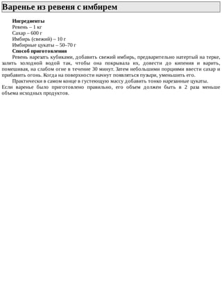 Варенье	из	ревеня	с	имбирем	
Ингредиенты
Ревень	–	1	кг
Сахар	–	600	г
Имбирь	(свежий)	–	10	г
Имбирные	цукаты	–	50–70	г
Способ	приготовления
Ревень	нарезать	кубиками,	добавить	свежий	имбирь,	предварительно	натертый	на	терке,
залить	 холодной	 водой	 так,	 чтобы	 она	 покрывала	 их,	 довести	 до	 кипения	 и	 варить,
помешивая,	на	слабом	огне	в	течение	30	минут.	Затем	небольшими	порциями	ввести	сахар	и
прибавить	огонь.	Когда	на	поверхности	начнут	появляться	пузыри,	уменьшить	его.
Практически	в	самом	конце	в	густеющую	массу	добавить	тонко	нарезанные	цукаты.
Если	 варенье	 было	 приготовлено	 правильно,	 его	 объем	 должен	 быть	 в	 2	 раза	 меньше
объема	исходных	продуктов.
 