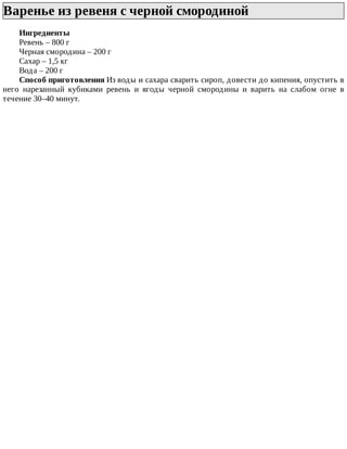 Варенье	из	ревеня	с	черной	смородиной	
Ингредиенты
Ревень	–	800	г
Черная	смородина	–	200	г
Сахар	–	1,5	кг
Вода	–	200	г
Способ	приготовления	Из	воды	и	сахара	сварить	сироп,	довести	до	кипения,	опустить	в
него	 нарезанный	 кубиками	 ревень	 и	 ягоды	 черной	 смородины	 и	 варить	 на	 слабом	 огне	 в
течение	30–40	минут.
 