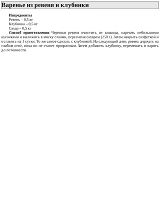 Варенье	из	ревеня	и	клубники	
Ингредиенты
Ревень	–	0,5	кг
Клубника	–	0,5	кг
Сахар	–	0,5	кг
Способ	 приготовления	 Черешки	 ревеня	 очистить	 от	 кожицы,	 нарезать	 небольшими
кусочками	и	выложить	в	миску	слоями,	пересыпая	сахаром	(250	г).	Затем	накрыть	салфеткой	и
оставить	на	1	сутки.	То	же	самое	сделать	с	клубникой.	На	следующий	день	ревень	держать	на
слабом	огне,	пока	он	не	станет	прозрачным.	Затем	добавить	клубнику,	перемешать	и	варить
до	готовности.
 