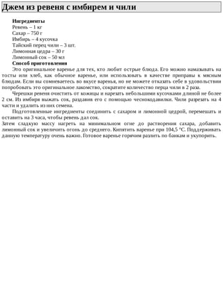 Джем	из	ревеня	с	имбирем	и	чили	
Ингредиенты
Ревень	–	1	кг
Сахар	–	750	г
Имбирь	–	4	кусочка
Тайский	перец	чили	–	3	шт.
Лимонная	цедра	–	30	г
Лимонный	сок	–	50	мл
Способ	приготовления
Это	оригинальное	варенье	для	тех,	кто	любит	острые	блюда.	Его	можно	намазывать	на
тосты	 или	 хлеб,	 как	 обычное	 варенье,	 или	 использовать	 в	 качестве	 приправы	 к	 мясным
блюдам.	Если	вы	сомневаетесь	во	вкусе	варенья,	но	не	можете	отказать	себе	в	удовольствии
попробовать	это	оригинальное	лакомство,	сократите	количество	перца	чили	в	2	раза.
Черешки	ревеня	очистить	от	кожицы	и	нарезать	небольшими	кусочками	длиной	не	более
2	см.	Из	имбиря	выжать	сок,	раздавив	его	с	помощью	чеснокодавилки.	Чили	разрезать	на	4
части	и	удалить	из	них	семена.
Подготовленные	ингредиенты	соединить	с	сахаром	и	лимонной	цедрой,	перемешать	и
оставить	на	3	часа,	чтобы	ревень	дал	сок.
Затем	 сладкую	 массу	 нагреть	 на	 минимальном	 огне	 до	 растворения	 сахара,	 добавить
лимонный	сок	и	увеличить	огонь	до	среднего.	Кипятить	варенье	при	104,5	°C.	Поддерживать
данную	температуру	очень	важно.	Готовое	варенье	горячим	разлить	по	банкам	и	укупорить.
 