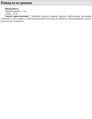 Повидло	из	ревеня	
Ингредиенты
Черешки	ревеня	–	1	кг
Сахар	–	1,5	кг
Способ	 приготовления	 С	 черешков	 удалить	 кожицу,	 нарезать	 небольшими	 кусочками
длинной	2–3	см	и	варить	в	небольшом	количестве	воды	до	мягкости.	Затем	добавить	сахар	и
довести	до	готовности.
 