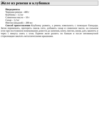 Желе	из	ревеня	и	клубники	
Ингредиенты
Черешки	ревеня	–	400	г
Клубника	–	1,5	кг
Сливочное	масло	–	10	г
Сахар	–	1,2	кг
Пектин	(жидкий)	–	200	мл
Способ	 приготовления	 Клубнику	 размять,	 а	 ревень	 измельчить	 с	 помощью	 блендера.
Затем	 перемешать,	 протереть	 сквозь	 сито,	 добавить	 сахар	 и	 сливочное	 масло,	 на	 сильном
огне	при	постоянном	помешивании	довести	до	кипения,	влить	пектин,	вновь	дать	закипеть	и
через	 1	 минуту	 снять	 с	 огня.	 Горячее	 желе	 разлить	 по	 банкам	 и	 после	 пятиминутной
стерилизации	закатать	металлическими	крышками.
 