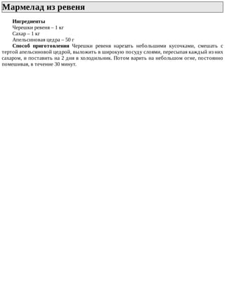Мармелад	из	ревеня	
Ингредиенты
Черешки	ревеня	–	1	кг
Сахар	–	1	кг
Апельсиновая	цедра	–	50	г
Способ	 приготовления	 Черешки	 ревеня	 нарезать	 небольшими	 кусочками,	 смешать	 с
тертой	апельсиновой	цедрой,	выложить	в	широкую	посуду	слоями,	пересыпая	каждый	из	них
сахаром,	и	поставить	на	2	дня	в	холодильник.	Потом	варить	на	небольшом	огне,	постоянно
помешивая,	в	течение	30	минут.
 