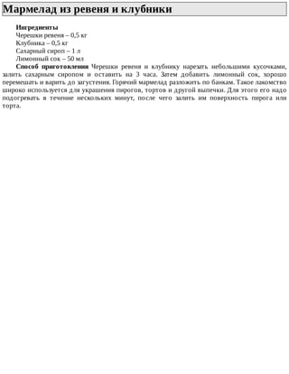 Мармелад	из	ревеня	и	клубники	
Ингредиенты
Черешки	ревеня	–	0,5	кг
Клубника	–	0,5	кг
Сахарный	сироп	–	1	л
Лимонный	сок	–	50	мл
Способ	 приготовления	 Черешки	 ревеня	 и	 клубнику	 нарезать	 небольшими	 кусочками,
залить	 сахарным	 сиропом	 и	 оставить	 на	 3	 часа.	 Затем	 добавить	 лимонный	 сок,	 хорошо
перемешать	и	варить	до	загустения.	Горячий	мармелад	разложить	по	банкам.	Такое	лакомство
широко	используется	для	украшения	пирогов,	тортов	и	другой	выпечки.	Для	этого	его	надо
подогревать	 в	 течение	 нескольких	 минут,	 после	 чего	 залить	 им	 поверхность	 пирога	 или
торта.
 