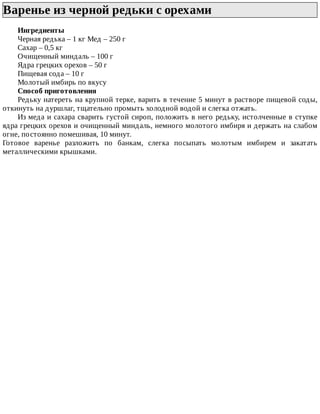 Варенье	из	черной	редьки	с	орехами	
Ингредиенты
Черная	редька	–	1	кг	Мед	–	250	г
Сахар	–	0,5	кг
Очищенный	миндаль	–	100	г
Ядра	грецких	орехов	–	50	г
Пищевая	сода	–	10	г
Молотый	имбирь	по	вкусу
Способ	приготовления
Редьку	натереть	на	крупной	терке,	варить	в	течение	5	минут	в	растворе	пищевой	соды,
откинуть	на	дуршлаг,	тщательно	промыть	холодной	водой	и	слегка	отжать.
Из	меда	и	сахара	сварить	густой	сироп,	положить	в	него	редьку,	истолченные	в	ступке
ядра	грецких	орехов	и	очищенный	миндаль,	немного	молотого	имбиря	и	держать	на	слабом
огне,	постоянно	помешивая,	10	минут.
Готовое	 варенье	 разложить	 по	 банкам,	 слегка	 посыпать	 молотым	 имбирем	 и	 закатать
металлическими	крышками.
 