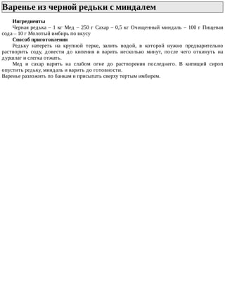 Варенье	из	черной	редьки	с	миндалем	
Ингредиенты
Черная	редька	–	1	кг	Мед	–	250	г	Сахар	–	0,5	кг	Очищенный	миндаль	–	100	г	Пищевая
сода	–	10	г	Молотый	имбирь	по	вкусу
Способ	приготовления
Редьку	 натереть	 на	 крупной	 терке,	 залить	 водой,	 в	 которой	 нужно	 предварительно
растворить	 соду,	 довести	 до	 кипения	 и	 варить	 несколько	 минут,	 после	 чего	 откинуть	 на
дуршлаг	и	слегка	отжать.
Мед	 и	 сахар	 варить	 на	 слабом	 огне	 до	 растворения	 последнего.	 В	 кипящий	 сироп
опустить	редьку,	миндаль	и	варить	до	готовности.
Варенье	разложить	по	банкам	и	присыпать	сверху	тертым	имбирем.
 