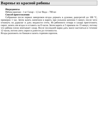 Варенье	из	красной	рябины	
Ингредиенты
Рябина	красная	–	1	кг	Сахар	–	1,5	кг	Вода	–	700	мл
Способ	приготовления
Собранные	 после	 первых	 заморозков	 ягоды	 держать	 в	 духовке,	 разогретой	 до	 100	 °C,
примерно	1	час.	Затем	залить	кипятком	и	варить	при	сильном	кипении	5	минут,	после	чего
откинуть	 на	 дуршлаг	 и	 дать	 жидкости	 стечь.	 Из	 рябинного	 отвара	 и	 сахара	 приготовить
сироп,	залить	им	ягоды	и	оставить	на	8	часов.	Затем	варить	в	5	приемов	по	15	минут,	потому
что	рябина	плохо	впитывает	сахар.	После	последней	варки	дать	массе	настояться	в	течение
12	часов,	потом	слить	сироп	и	довести	до	готовности.
Ягоды	разложить	по	банкам	и	залить	горячим	сиропом.
 
