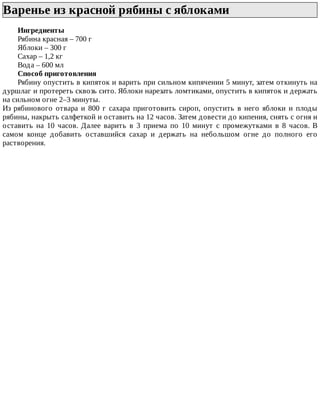 Варенье	из	красной	рябины	с	яблоками	
Ингредиенты
Рябина	красная	–	700	г
Яблоки	–	300	г
Сахар	–	1,2	кг
Вода	–	600	мл
Способ	приготовления
Рябину	опустить	в	кипяток	и	варить	при	сильном	кипячении	5	минут,	затем	откинуть	на
дуршлаг	и	протереть	сквозь	сито.	Яблоки	нарезать	ломтиками,	опустить	в	кипяток	и	держать
на	сильном	огне	2–3	минуты.
Из	 рябинового	 отвара	 и	 800	 г	 сахара	 приготовить	 сироп,	 опустить	 в	 него	 яблоки	 и	 плоды
рябины,	накрыть	салфеткой	и	оставить	на	12	часов.	Затем	довести	до	кипения,	снять	с	огня	и
оставить	 на	 10	 часов.	 Далее	 варить	 в	 3	 приема	 по	 10	 минут	 с	 промежутками	 в	 8	 часов.	 В
самом	 конце	 добавить	 оставшийся	 сахар	 и	 держать	 на	 небольшом	 огне	 до	 полного	 его
растворения.
 