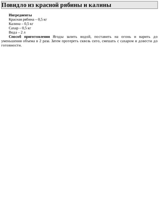 Повидло	из	красной	рябины	и	калины	
Ингредиенты
Красная	рябина	–	0,5	кг
Калина	–	0,5	кг
Сахар	–	0,5	кг
Вода	–	2	л
Способ	 приготовления	 Ягоды	 залить	 водой,	 поставить	 на	 огонь	 и	 варить	 до
уменьшения	объема	в	2	раза.	Затем	протереть	сквозь	сито,	смешать	с	сахаром	и	довести	до
готовности.
 