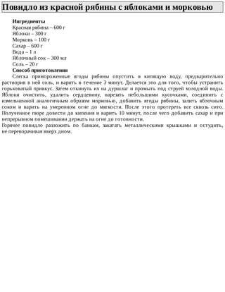 Повидло	из	красной	рябины	с	яблоками	и	морковью	
Ингредиенты
Красная	рябина	–	600	г
Яблоки	–	300	г
Морковь	–	100	г
Сахар	–	600	г
Вода	–	1	л
Яблочный	сок	–	300	мл
Соль	–	20	г
Способ	приготовления
Слегка	 примороженные	 ягоды	 рябины	 опустить	 в	 кипящую	 воду,	 предварительно
растворив	в	ней	соль,	и	варить	в	течение	3	минут.	Делается	это	для	того,	чтобы	устранить
горьковатый	привкус.	Затем	откинуть	их	на	дуршлаг	и	промыть	под	струей	холодной	воды.
Яблоки	 очистить,	 удалить	 сердцевину,	 нарезать	 небольшими	 кусочками,	 соединить	 с
измельченной	 аналогичным	 образом	 морковью,	 добавить	 ягоды	 рябины,	 залить	 яблочным
соком	 и	 варить	 на	 умеренном	 огне	 до	 мягкости.	 После	 этого	 протереть	 все	 сквозь	 сито.
Полученное	пюре	довести	до	кипения	и	варить	10	минут,	после	чего	добавить	сахар	и	при
непрерывном	помешивании	держать	на	огне	до	готовности.
Горячее	 повидло	 разложить	 по	 банкам,	 закатать	 металлическими	 крышками	 и	 остудить,
не	переворачивая	вверх	дном.
 