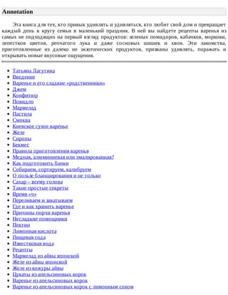 Annotation
Эта	книга	для	тех,	кто	привык	удивлять	и	удивляться,	кто	любит	свой	дом	и	превращает
каждый	 день	 в	 кругу	 семьи	 в	 маленький	 праздник.	 В	 ней	 вы	 найдете	 рецепты	 варенья	 из
самых	не	подходящих	на	первый	взгляд	продуктов:	зеленых	помидоров,	кабачков,	моркови,
лепестков	 цветов,	 репчатого	 лука	 и	 даже	 сосновых	 шишек	 и	 хвои.	 Эти	 лакомства,
приготовленные	 из	 далеко	 не	 экзотических	 продуктов,	 призваны	 удивлять,	 поражать	 и
открывать	новые	вкусовые	ощущения.
Татьяна	Лагутина
Введение
Варенье	и	его	сладкие	«родственники»
Джем
Конфитюр
Повидло
Мармелад
Пастила
Смоква
Киевское	сухое	варенье
Желе
Сиропы
Бекмес
Правила	приготовления	варенья
Медная,	алюминиевая	или	эмалированная?
Как	подготовить	банки
Собираем,	сортируем,	калибруем
О	пользе	бланширования	и	не	только
Сахар	–	всему	голова
Такие	простые	секреты
Время	«ч»
Переливаем	и	закатываем
Где	и	как	хранить	варенье
Причины	порчи	варенья
Несладкие	помощники
Пектин
Лимонная	кислота
Пищевая	сода
Известковая	вода
Рецепты
Мармелад	из	айвы	японской
Желе	из	айвы	японской
Желе	из	кожуры	айвы
Цукаты	из	апельсиновых	корок
Варенье	из	апельсиновых	корок
Варенье	из	апельсиновых	корок	с	лимонным	соком
 