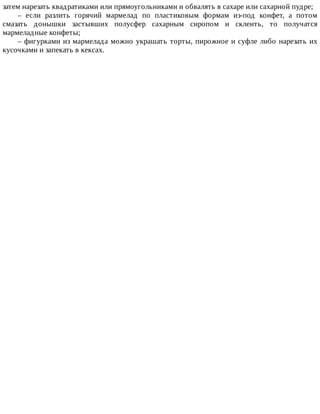 затем	нарезать	квадратиками	или	прямоугольниками	и	обвалять	в	сахаре	или	сахарной	пудре;
–	 если	 разлить	 горячий	 мармелад	 по	 пластиковым	 формам	 из-под	 конфет,	 а	 потом
смазать	 донышки	 застывших	 полусфер	 сахарным	 сиропом	 и	 склеить,	 то	 получатся
мармеладные	конфеты;
–	фигурками	из	мармелада	можно	украшать	торты,	пирожное	и	суфле	либо	нарезать	их
кусочками	и	запекать	в	кексах.
 