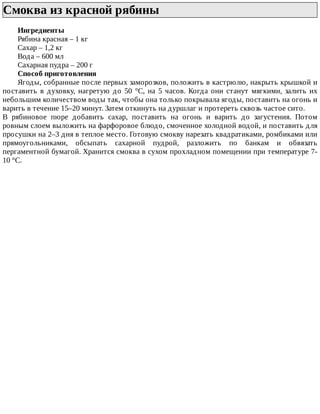 Смоква	из	красной	рябины	
Ингредиенты
Рябина	красная	–	1	кг
Сахар	–	1,2	кг
Вода	–	600	мл
Сахарная	пудра	–	200	г
Способ	приготовления
Ягоды,	собранные	после	первых	заморозков,	положить	в	кастрюлю,	накрыть	крышкой	и
поставить	в	духовку,	нагретую	до	50	°C,	на	5	часов.	Когда	они	станут	мягкими,	залить	их
небольшим	количеством	воды	так,	чтобы	она	только	покрывала	ягоды,	поставить	на	огонь	и
варить	в	течение	15–20	минут.	Затем	откинуть	на	дуршлаг	и	протереть	сквозь	частое	сито.
В	 рябиновое	 пюре	 добавить	 сахар,	 поставить	 на	 огонь	 и	 варить	 до	 загустения.	 Потом
ровным	слоем	выложить	на	фарфоровое	блюдо,	смоченное	холодной	водой,	и	поставить	для
просушки	на	2–3	дня	в	теплое	место.	Готовую	смокву	нарезать	квадратиками,	ромбиками	или
прямоугольниками,	 обсыпать	 сахарной	 пудрой,	 разложить	 по	 банкам	 и	 обвязать
пергаментной	бумагой.	Хранится	смоква	в	сухом	прохладном	помещении	при	температуре	7-
10	°C.
 
