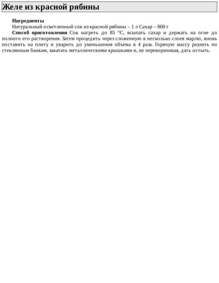 Желе	из	красной	рябины	
Ингредиенты
Натуральный	осветленный	сок	из	красной	рябины	–	1	л	Сахар	–	800	г
Способ	 приготовления	 Сок	 нагреть	 до	 85	 °C,	 всыпать	 сахар	 и	 держать	 на	 огне	 до
полного	его	растворения.	Затем	процедить	через	сложенную	в	несколько	слоев	марлю,	вновь
поставить	 на	 плиту	 и	 уварить	 до	 уменьшения	 объема	 в	 4	 раза.	 Горячую	 массу	 разлить	 по
стеклянным	банкам,	закатать	металлическими	крышками	и,	не	переворачивая,	дать	остыть.
 